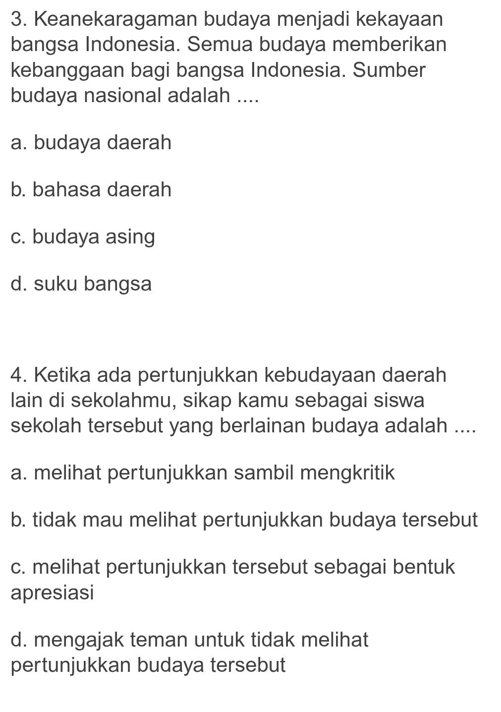 Keanekaragaman budaya menjadi kekayaan
bangsa Indonesia. Semua budaya memberikan
kebanggaan bagi bangsa Indonesia. Sumber
budaya nasional adalah ....
a. budaya daerah
b. bahasa daerah
c. budaya asing
d. suku bangsa
4. Ketika ada pertunjukkan kebudayaan daerah
lain di sekolahmu, sikap kamu sebagai siswa
sekolah tersebut yang berlainan budaya adalah ....
a. melihat pertunjukkan sambil mengkritik
b. tidak mau melihat pertunjukkan budaya tersebut
c. melihat pertunjukkan tersebut sebagai bentuk
apresiasi
d. mengajak teman untuk tidak melihat
pertunjukkan budaya tersebut