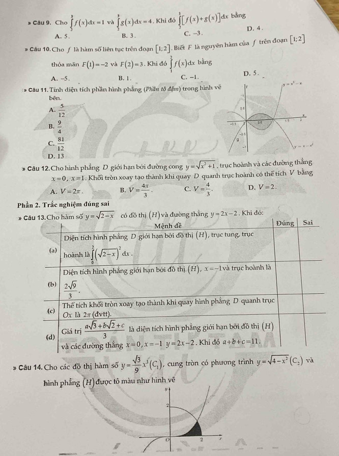 Cho ∈tlimits _2^(3f(x)dx=1 và ∈tlimits _2^3g(x)dx=4. Khi đó ∈tlimits _2^3[f(x)+g(x)]dx bằng
A. 5. B. 3. C. -3 . D. 4 .
* Cầu 10. Cho ƒ là hàm số liên tục trên đoạn [1;2]. Biết F là nguyên hàm của ƒ trên đoạn [1;2]
thỏa mãn F(1)=-2 và F(2)=3 Khi đó ∈tlimits _1^2f(x)dx bằng
A. -5. B. 1. C. -1. D. 5 .
* Cầu 11. Tính diện tích phần hình phẳng (Phần tô đậm) trong hình vẽ [ y=x^3)-x
bên. . ,
A.  5/12 
0.5
x .
-? 5 2 1 5 ;
B.  9/4  g
-3 5
C.  81/12 .
D. 13
* Câu 12. Cho hình phẳng D giới hạn bởi đường cong y=sqrt(x^2+1) , trục hoành và các đường thắng
x=0,x=1. Khối tròn xoay tạo thành khi quay D quanh trục hoành có thể tích V bằng
A. V=2π . B. V= 4π /3 . C. V= 4/3 . D. V=2.
Phần 2. Trắc nghiệm đúng sai
* Câu 13. Cho hàm số y=sqrt(2-x) có đồ thị ( 4 và đường thắng y=2x-2. Khi đó:
Mệnh đề Đúng
Diện tích hình phẳng D giới hạn bởi đồ thị (H), trục tung, trục Sai
(a) hoành là ∈tlimits _0^(2(sqrt(2-x))^2)dx.
Diện tích hình phẳng giới hạn bởi đồ thị (H), x=-1 và trục hoành là
(b)  2sqrt(9)/3 .
(c) Thể tích khối tròn xoay tạo thành khi quay hình phẳng D quanh trục
Ox là 2π (dvtt
(d)  (asqrt(3)+bsqrt(2)+c)/3  là diện tích hình phẳng giới hạn bởi đồ thị (H)
Giá trị
và các đường thắng x=0,x=-1 y=2x-2. Khi đó a+b+c=11.
# Câu 14.Cho các đồ thị hàm số y= sqrt(3)/9 x^3(C_1) , cung tròn có phương trình y=sqrt(4-x^2)(C_2)vdot a
hình phẳng (H) được tô màu như hình vẽ