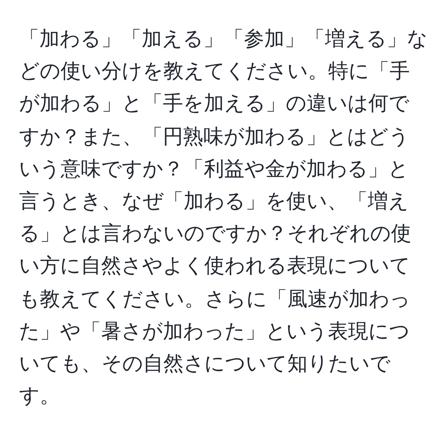 「加わる」「加える」「参加」「増える」などの使い分けを教えてください。特に「手が加わる」と「手を加える」の違いは何ですか？また、「円熟味が加わる」とはどういう意味ですか？「利益や金が加わる」と言うとき、なぜ「加わる」を使い、「増える」とは言わないのですか？それぞれの使い方に自然さやよく使われる表現についても教えてください。さらに「風速が加わった」や「暑さが加わった」という表現についても、その自然さについて知りたいです。