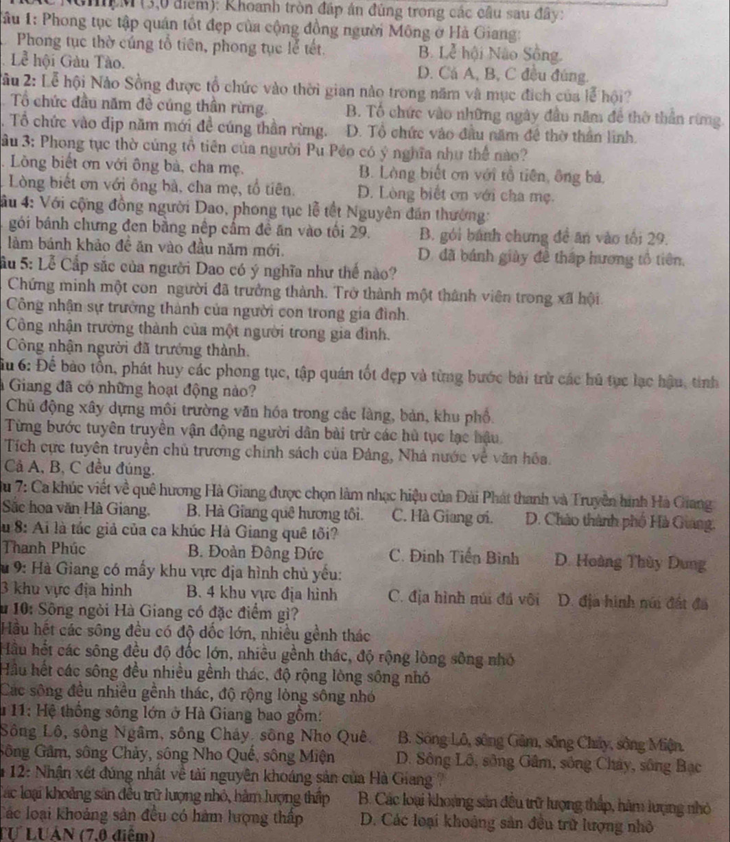 GhM (3,0 điểm): Khoanh tròn đấp án đúng trong các cầu sau đây:
*ầu 1: Phong tục tập quán tốt đẹp của cộng đồng người Mông ở Hà Giang:
Phong tục thờ cúng tổ tiên, phong tục lễ tết. B. Lễ hội Não Sông.
Lễ hội Gàu Tào. D. Cá A, B, C đều đúng.
X âu 2: Lễ hội Nào Sồng được tổ chức vào thời gian nào trong năm và mục địch của lễ hội?
Tổ chức đầu năm đề cúng thần rừng. B. Tổ chức vào những ngày đầu năm để thờ thần rừng.
. Tổ chức vào địp năm mới đề cúng thần rừng. D. Tổ chức vào đầu năm đề thờ thần linh.
Su 3: Phong tục thờ cúng tổ tiên của người Pu Péo có ý nghĩa như thể nào?
.  Lồng biết ơn với ông bà, cha mẹ. B. Làng biết ơn với rổ tiên, ông bà,
Lòng biết ơn với ông bà, cha mẹ, tổ tiên. D. Lòng biết ơn với cha mẹ.
4ầu 4: Với cộng đồng người Dao, phong tục lễ tết Nguyên đán thường:
gói bánh chưng đen bằng nệp cầm đề ăn vào tối 29. B. gói bánh chưng đề an vào tối 29.
làm bánh khảo đề ăn vào đầu năm mới. D. đã bánh giày đề thấp hương tổ tiên,
Cầu 5: Lễ Cấp sắc của người Dao có ý nghĩa như thế nào?
Chứng minh một con người đã trưởng thành. Trở thành một thành viên trong xã hội.
Công nhận sự trưởng thành của người con trong gia đình.
Công nhận trưởng thành của một người trong gia đình.
Công nhận người đã trưởng thành.
ầu 6: Để bào tồn, phát huy các phong tục, tập quán tốt đẹp và từng bước bài trừ các hủ tục lạc hậu, tinh
Giang đã có những hoạt động nào?
Chủ động xây dựng môi trường văn hóa trong cắc làng, bản, khu phổ.
Từng bước tuyên truyền vận động người dân bài trừ các hù tục lạc hậu.
Tích cực tuyên truyền chủ trương chính sách của Đảng, Nhà nước về văn hóa.
Cả A, B, C đều đúng.
Du 7: Ca khúc viết về quê hương Hà Giang được chọn làm nhạc hiệu của Đài Phát thanh và Truyền hình Hà Giang
Sắc hoa văn Hà Giang. B. Hà Giang quê hương tôi. C. Hà Giang ơi.  D. Chào thành phố Hà Giang.
Su 8: Ai là tắc giả của ca khúc Hà Giang quê tối?
Thanh Phúc  B. Đoàn Đông Đức C. Đinh Tiến Bình D. Hoàng Thùy Dung
Su 9: Hà Giang có mấy khu vực địa hình chủ yếu:
3 khu vực địa hình B. 4 khu vực địa hình C. địa hình núi đá vôi D. địa hình núi đất đá
u 10: Sông ngòi Hà Giang có đặc điểm gì?
Hầu hết các sông đều có độ dốc lớn, nhiều gềnh thác
Hầu hết các sông đều độ đốc lớn, nhiều gềnh thác, độ rộng lòng sông nhỏ
Hầu hết các sông đều nhiều gềnh thác, độ rộng lòng sông nhỏ
Các sông đều nhiều gềnh thác, độ rộng lòng sông nhó
* 11: Hệ thống sông lớn ở Hà Giang bao gồm:
Sông Lộ, sông Ngâm, sông Cháy, sông Nho Quê. B. Sông Lô, sông Gâm, sông Chây, sông Miện.
Gông Gâm, sông Chảy, sông Nho Quế, sông Miện D. Sông Lồ, sông Gâm, sông Chây, sông Bạc
* 12: Nhận xét đúng nhất về tài nguyên khoáng sản của Hà Giang 
Tác loại khoảng sản đều trữ lượng nhỏ, hàm lượng thấp  B. Các loại khoảng sản đều trữ lượng thấp, hàm lượng nhỏ
Các loại khoảng sản đều có hàm lượng thấp D. Các loại khoảng sản đều trữ lượng nhỏ
TƯ LUâN (7,0 điểm)