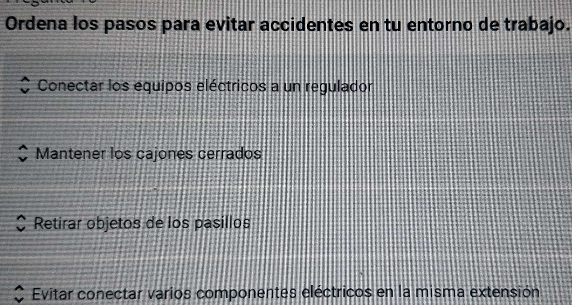 Ordena los pasos para evitar accidentes en tu entorno de trabajo.
Conectar los equipos eléctricos a un regulador
Mantener los cajones cerrados
Retirar objetos de los pasillos
Evitar conectar varios componentes eléctricos en la misma extensión