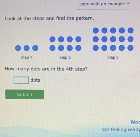 Learn with an example 
Look at the steps and find the pattern. 
How many dots are in the 4th step? 
dots 
Submit 
Wo1 
Not feeling ready