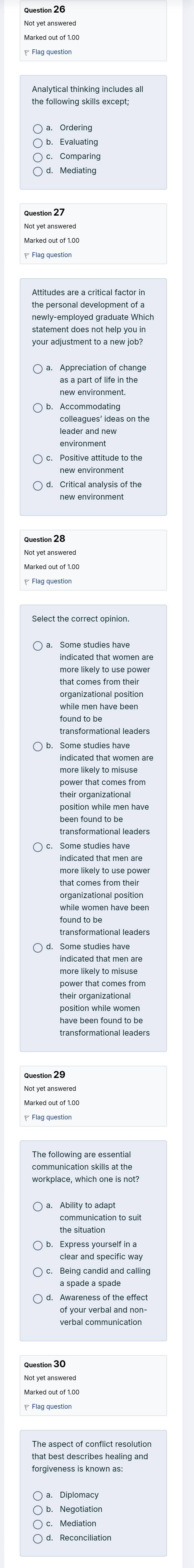 Not yet answerer
a. Ördering
c. Comparing
d. Mediating
newly-employed graduate Which
your adjustment to a new job?
as a part of life in the
new environment
Accommodating
leader and nev
new environmen
new environment
Not yet answere
while men have been
indicated that women are
more likely to misuse
power that comes from
their organizational
position while men have
transformational leaders
Some studies have
organizational position
have been found to be
? Flag question
communication skills at the
the situation
Being candid and calling
verbal communicatio
forgiveness is known as:
Mediation
Reconciliation