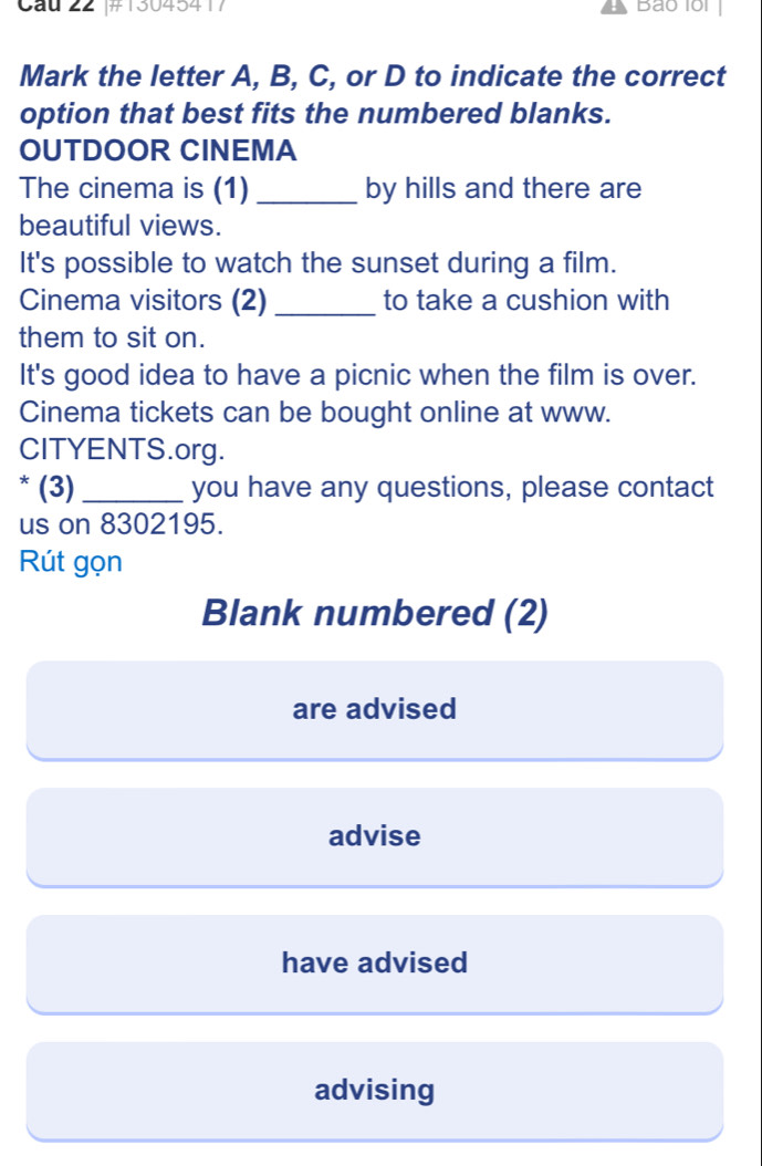 Cầu 22 #13045417 Bao 10i
Mark the letter A, B, C, or D to indicate the correct
option that best fits the numbered blanks.
OUTDOOR CINEMA
The cinema is (1) _by hills and there are
beautiful views.
It's possible to watch the sunset during a film.
Cinema visitors (2) _to take a cushion with
them to sit on.
It's good idea to have a picnic when the film is over.
Cinema tickets can be bought online at www.
CITYENTS.org.
* (3) _you have any questions, please contact
us on 8302195.
Rút gọn
Blank numbered (2)
are advised
advise
have advised
advising