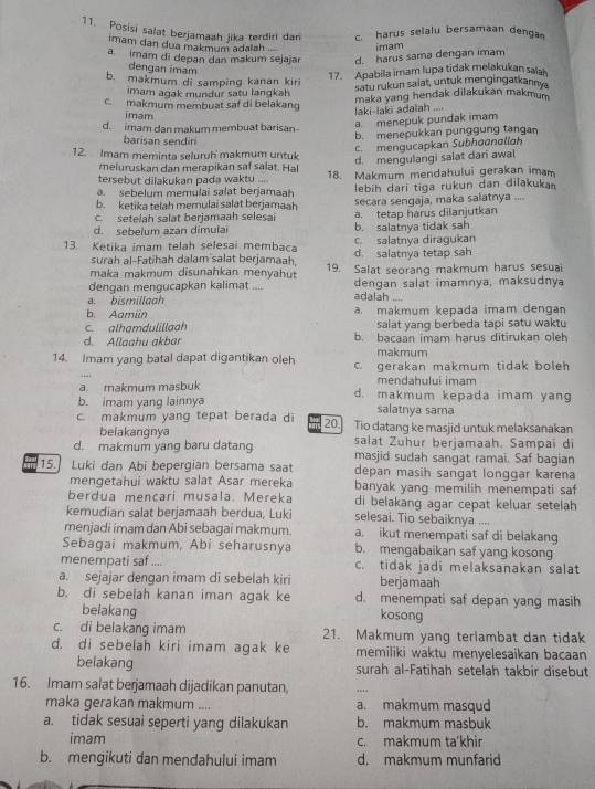 Posisi salat berjamaah jika terdiri dan c. harus selalu bersamaan dengan
imam dan dua makmum adalsh imam
a  imam di depan dan makum sejajar d. harus sama dengan imam
dengan imam
b. makmum di samping kanan kiri
17. Apabila imam lupa tidak melakukan sals
Satu rukun salat, untuk mengingatkanny
imam agak mundur satu langkah maka yang hendak dilakukan makmum
c. makmum membuat saf di belakang
imam
laki-laki adalah
d. imam dan makum membuat barisan
a. menepuk pundak imam
barisan sendin
12. Imam meminta seluruh makmum untuk b. menepukkan punggung tangan
c. mengucapkan Subhøonallah
meluruskan dan merapikan saf salat. Hal d. mengulangi salat dari awal
tersebut dilakukan pada waktu ... 18. Makmum mendahului gerakan imam
a. sebelum memulai salat berjamaah
b. ketika telah memulai salat berjamaah lebih dari tiga rukun dan dilakuka
c. setelah salat berjamaah selesai secara sengaja, maka salatnya ....
d. sebelum azan dímula b. salatnya tidak sah a. tetap harus dilanjutkan
13. Ketika imam telah selesai membaca d. salatnya tetap sah c. salatnya diragukan
surah al-Fatihah dalam salat berjamaah,
maka makmum disunahkan menyahut 19. Salat seorang makmum harus sesuai
dengan mengucapkan kalimat .... dengan salat imamnya, maksudnya
a. bismillaah adalah ....
b. Aamiin a. makmum kepada imam dengan
c. alhamdulillaah salat yang berbeda tapi satu waktu
d. Allaahu akbar b. bacaan imam harus ditirukan oleh
makmum
14. Imam yang batal dapat digantikan oleh c. gerakan makmum tidak boleh
mendahului imam
a. makmum masbuk d. makmum kepada imam yang
b. imam yang lainnya salatnya sama
makmum yang tepat berada d 20.] Tio datang ke masjid untuk melaksanakan
belakangnya
d. makmum yang baru datang salat Zuhur berjamaah. Sampai di
masjid sudah sangat ramai. Saf bagian
15. Luki dan Abi bepergian bersama saat depan masih sangat longgar karena
mengetahui waktu salat Asar mereka banyak yang memilih menempati saf
berdua mencari musala. Mereka di belakang agar cepat keluar setelah
kemudian salat berjamaah berdua, Luki selesai. Tio sebaiknya ....
menjadi imam dan Abi sebagai makmum. a. ikut menempati saf di belakang
Sebagai makmum, Abi seharusnya b. mengabaikan saf yang kosong
menempati saf .... c. tidak jadi melaksanakan salat
a. sejajar dengan imam di sebelah kiri berjamaah
b. di sebelah kanan iman agak ke d. menempati saf depan yang masih
belakang
kosong
c. di belakang imam 21. Makmum yang terlambat dan tidak
d. di sebelah kiri imam agak ke memiliki waktu menyelesaikan bacaan
belakang surah al-Fatihah setelah takbir disebut
16. Imam salat berjamaah dijadikan panutan, ...
maka gerakan makmum .... a. makmum masqud
a. tidak sesuai seperti yang dilakukan b. makmum masbuk
imam c. makmum ta'khir
b. mengikuti dan mendahului imam d. makmum munfarid