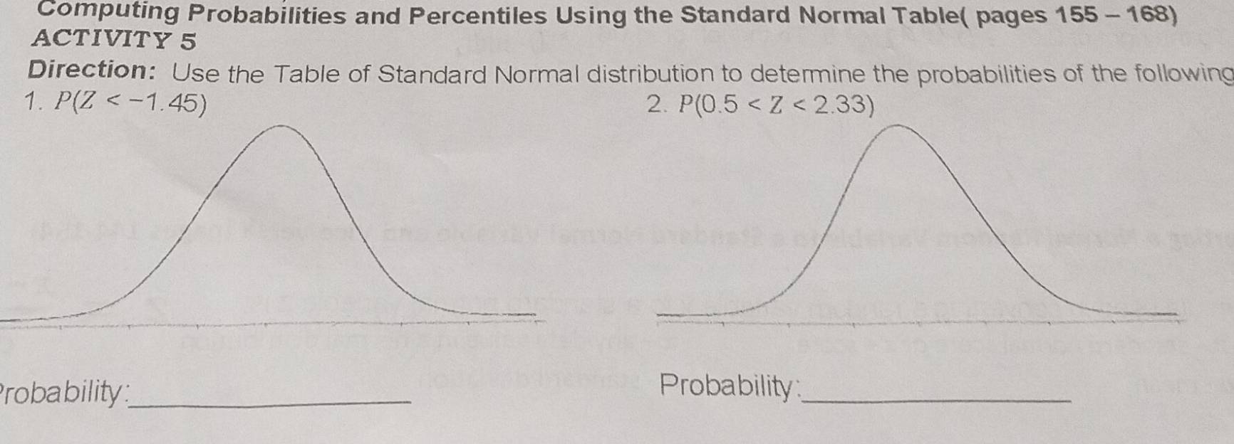 Computing Probabilities and Percentiles Using the Standard Normal Table( pages 155-168) 
ACTIVITY 5 
Direction: Use the Table of Standard Normal distribution to determine the probabilities of the following 
1. P(Z 2. P(0.5
Probability_ Probability_