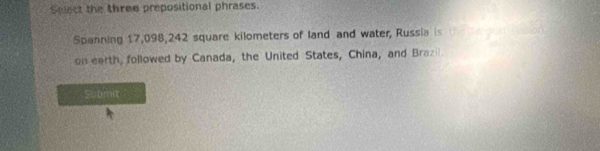 Select the three prepositional phrases. 
Spanning 17,098,242 square kilometers of land and water, Russia is 
on earth, followed by Canada, the United States, China, and Brazi 
Submit