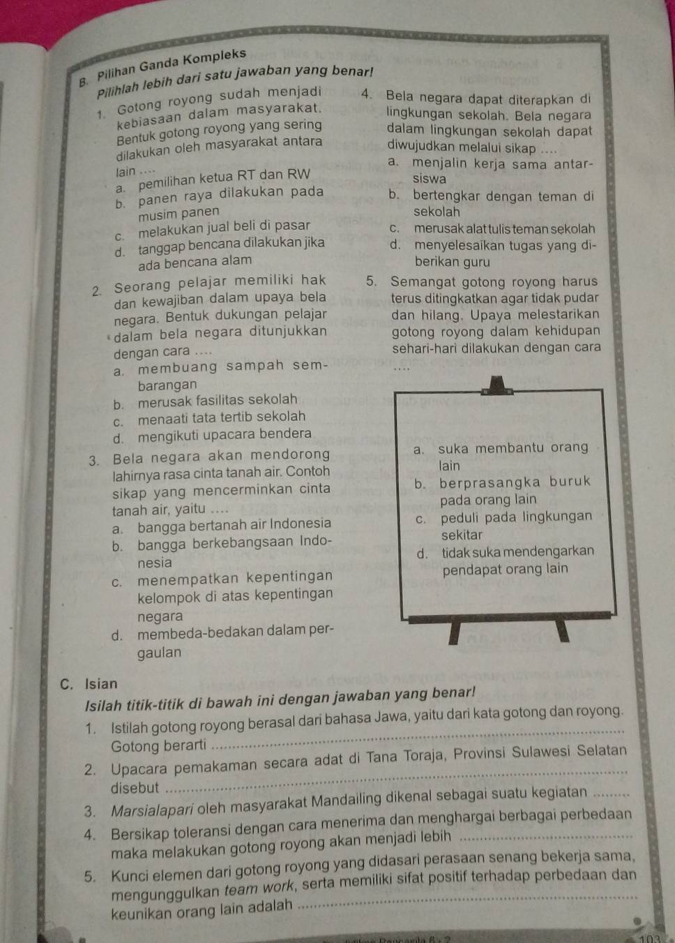 Pilihan Ganda Kompleks
Pilihlah lebih dari satu jawaban yang benar!
1. Gotong royong sudah menjadi 4. Bela negara dapat diterapkan di
kebiasaan dalam masyarakat. lingkungan sekolah. Bela negara
Bentuk gotong royong yang sering dalam lingkungan sekolah dapat
dilakukan oleh masyarakat antara diwujudkan melalui sikap
lain ....
a. menjalin kerja sama antar-
a. pemilihan ketua RT dan RW
siswa
b. panen raya dilakukan pada b. bertengkar dengan teman di
musim panen
sekolah
c. melakukan jual beli di pasar
c. merusak alat tulis teman sekolah
d. tanggap bencana dilakukan jika d. menyelesaikan tugas yang di-
ada bencana alam berikan guru
2. Seorang pelajar memiliki hak 5. Semangat gotong royong harus
dan kewajiban dalam upaya bela terus ditingkatkan agar tidak pudar
negara. Bentuk dukungan pelajar dan hilang. Upaya melestarikan
dalam bela negara ditunjukkan gotong royong dalam kehidupan 
dengan cara .... sehari-hari dilakukan dengan cara
a. membuang sampah sem- .  
barangan
b. merusak fasilitas sekolah
c. menaati tata tertib sekolah
d. mengikuti upacara bendera
3. Bela negara akan mendorong a. suka membantu oran
lahirnya rasa cinta tanah air. Contoh lain
sikap yang mencerminkan cinta b. berprasangka buruk
tanah air, yaitu ... pada orang lain
a. bangga bertanah air Indonesia c. peduli pada lingkungan
b. bangga berkebangsaan Indo-
sekitar
nesia d. tidak suka mendengarkan
c. menempatkan kepentingan pendapat orang lain
kelompok di atas kepentingan
negara
d. membeda-bedakan dalam per-
gaulan
C. Isian
Isilah titik-titik di bawah ini dengan jawaban yang benar!
_
1. Istilah gotong royong berasal dari bahasa Jawa, yaitu dari kata gotong dan royong.
Gotong berarti
2. Upacara pemakaman secara adat di Tana Toraja, Provinsi Sulawesi Selatan
disebut
_
3. Marsialapari oleh masyarakat Mandailing dikenal sebagai suatu kegiatan_
4. Bersikap toleransi dengan cara menerima dan menghargai berbagai perbedaan
maka melakukan gotong royong akan menjadi lebih
5. Kunci elemen dari gotong royong yang didasari perasaan senang bekerja sama,
mengunggulkan team work, serta memiliki sifat positif terhadap perbedaan dan
keunikan orang lain adalah