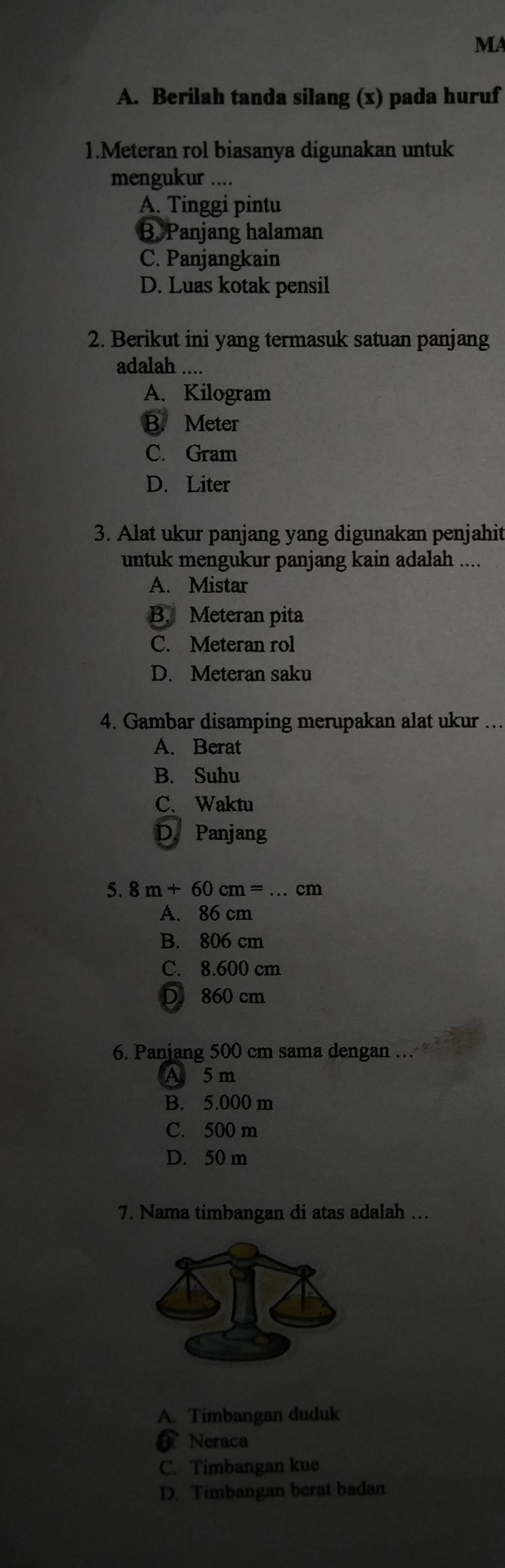 MA
A. Berilah tanda silang (x) pada huruf
1.Meteran rol biasanya digunakan untuk
mengukur ....
A. Tinggi pintu
B. Panjang halaman
C. Panjangkain
D. Luas kotak pensil
2. Berikut ini yang termasuk satuan panjang
adalah ....
A. Kilogram
B. Meter
C. Gram
D. Liter
3. Alat ukur panjang yang digunakan penjahit
untuk mengukur panjang kain adalah ....
A. Mistar
B. Meteran pita
C. Meteran rol
D. Meteran saku
4. Gambar disamping merupakan alat ukur ...
A. Berat
B. Suhu
C. Waktu
D. Panjang
5. 8m+60cm= .cm
A. 86 cm
B. 806 cm
C. 8.600 cm
D 860 cm
6. Panjang 500 cm sama dengan …
A 5m
B. 5.000 m
C. 500 m
D. 50 m
7. Nama timbangan di atas adalah ..
A. Timbangan duduk
Neraca
C. Timbangan kue
D. Timbangan berat badan