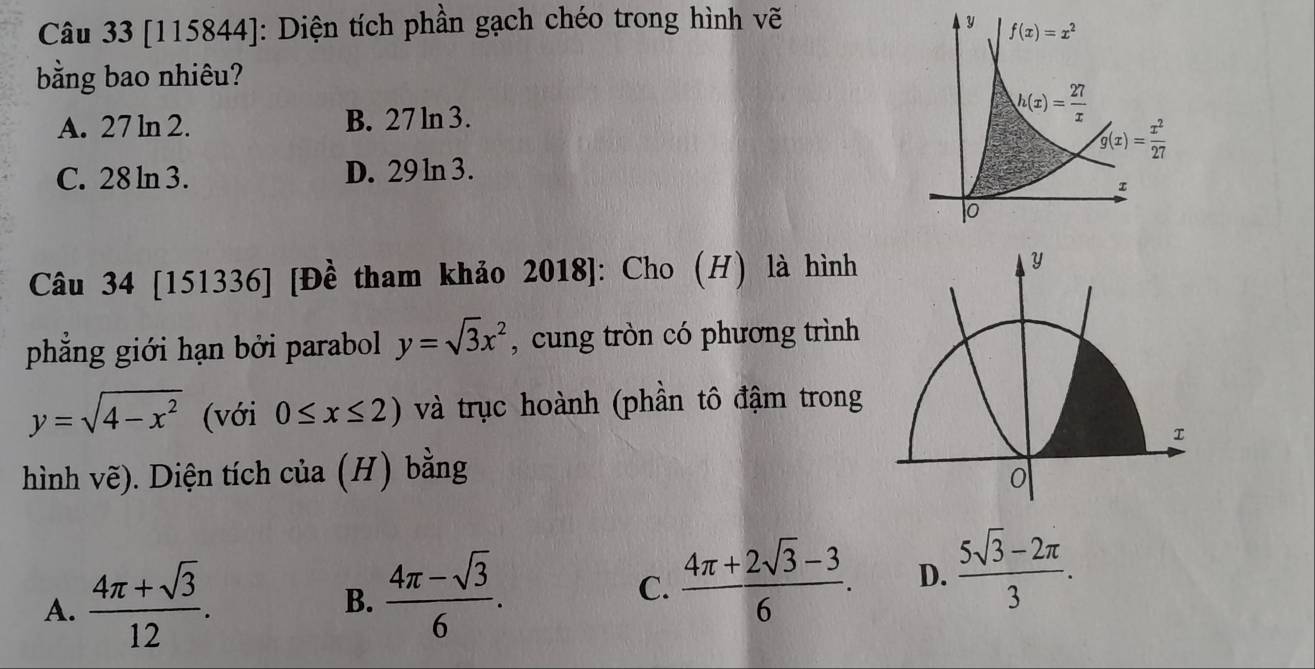 [115844]: Diện tích phần gạch chéo trong hình vẽ
bằng bao nhiêu?
A. 27 ln 2. B. 27 ln 3.
C. 28 ln 3. D. 29 ln 3.
Câu 34 [151336] [Đề tham khảo 2018]: Cho (H) là hình y
phẳng giới hạn bởi parabol y=sqrt(3)x^2 , cung tròn có phương trình
y=sqrt(4-x^2) (với 0≤ x≤ 2) và trục hoành (phần tô đậm trong
hình vẽ). Diện tích của (H) bằng
0
A.  (4π +sqrt(3))/12 .
B.  (4π -sqrt(3))/6 .
C.  (4π +2sqrt(3)-3)/6 . D.  (5sqrt(3)-2π )/3 .