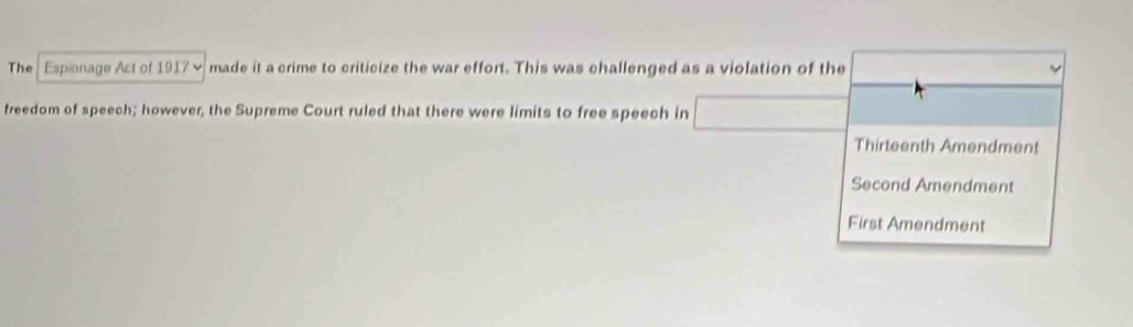 The Espionage Act of 1917× made it a crime to criticize the war effort. This was challenged as a violation of the
freedom of speech; however, the Supreme Court ruled that there were limits to free speech in
Thirteenth Amendment
Second Amendment
First Amendment