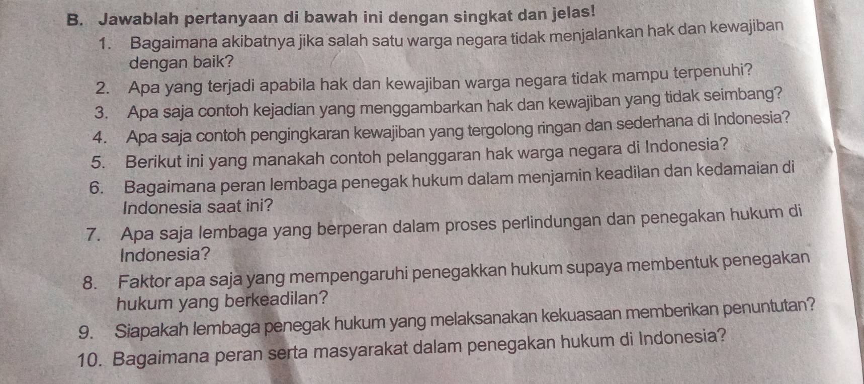 Jawablah pertanyaan di bawah ini dengan singkat dan jelas! 
1. Bagaimana akibatnya jika salah satu warga negara tidak menjalankan hak dan kewajiban 
dengan baik? 
2. Apa yang terjadi apabila hak dan kewajiban warga negara tidak mampu terpenuhi? 
3. Apa saja contoh kejadian yang menggambarkan hak dan kewajiban yang tidak seimbang? 
4. Apa saja contoh pengingkaran kewajiban yang tergolong ringan dan sederhana di Indonesia? 
5. Berikut ini yang manakah contoh pelanggaran hak warga negara di Indonesia? 
6. Bagaimana peran lembaga penegak hukum dalam menjamin keadilan dan kedamaian di 
Indonesia saat ini? 
7. Apa saja lembaga yang berperan dalam proses perlindungan dan penegakan hukum di 
Indonesia? 
8. Faktor apa saja yang mempengaruhi penegakkan hukum supaya membentuk penegakan 
hukum yang berkeadilan? 
9. Siapakah lembaga penegak hukum yang melaksanakan kekuasaan memberikan penuntutan? 
10. Bagaimana peran serta masyarakat dalam penegakan hukum di Indonesia?