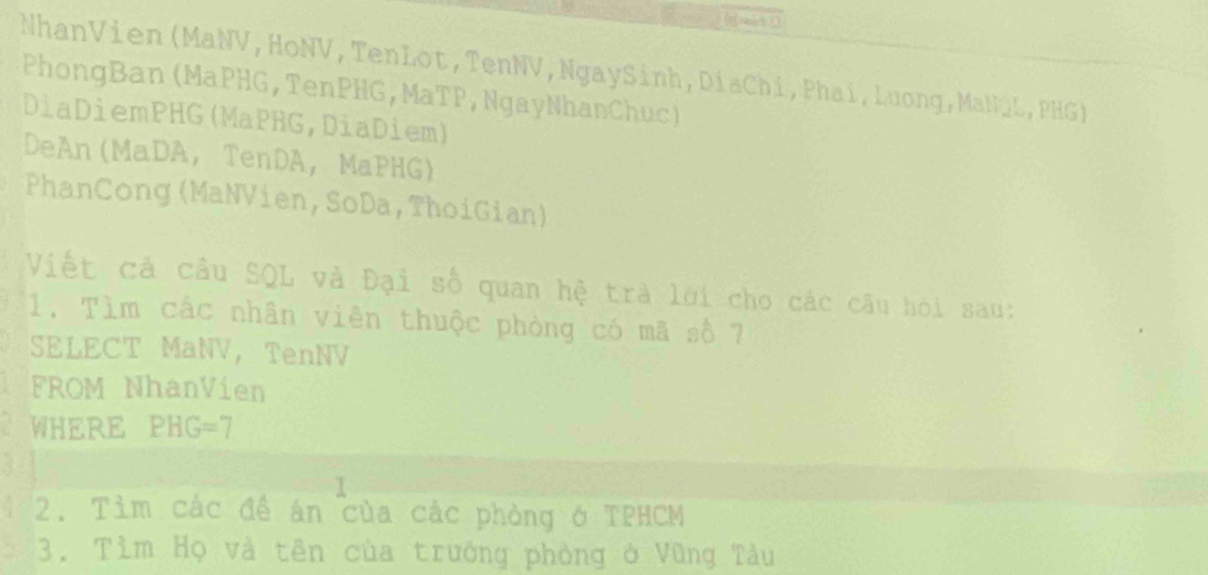 NhanVien (MaNV, HoNV, TenLot, TenNV, NgaySinh, DiaChí, Phai, Luong, MaNQL, PHG) 
PhongBan (MaPHG, TenPHG, MaTP, NgayNhanChuc) 
DiaDiemPHG(MaPHG,DiaDiem) 
DeAn(MaDA， TenDA， MaPHG) 
PhanCong (MaNVien, SoDa, ThoiGian) 
Viết cả cầu SQL và Đại số quan hệ trà lời cho các câu hoi sau: 
1. Tìm các nhân viên thuộc phòng có mã số 7
SELECT MaNV, TenNV 
FROM NhanVien 
WHERE PHG=7
T 
2. Tìm các đề án của các phòng ở TPHCM 
3. Tìm Họ và tên của trưởng phòng ở Vũng Tàu