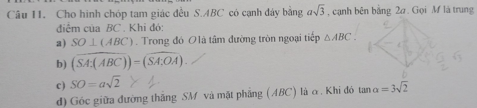 Cho hình chóp tam giác đều S. ABC có cạnh đáy bằng asqrt(3) , cạnh bên bằng 2a. Gọi M là trung 
điệm của BC. Khi đó: 
a) SO⊥ (ABC). Trong đó Olà tâm đường tròn ngoại tiếp △ ABC. 
b) (overline SA:(ABC))=(overline SA:OA). 
c) SO=asqrt(2)
d) Góc giữa đường thắng SM và mặt phẳng (ABC) là α. Khi đó tan alpha =3sqrt(2)