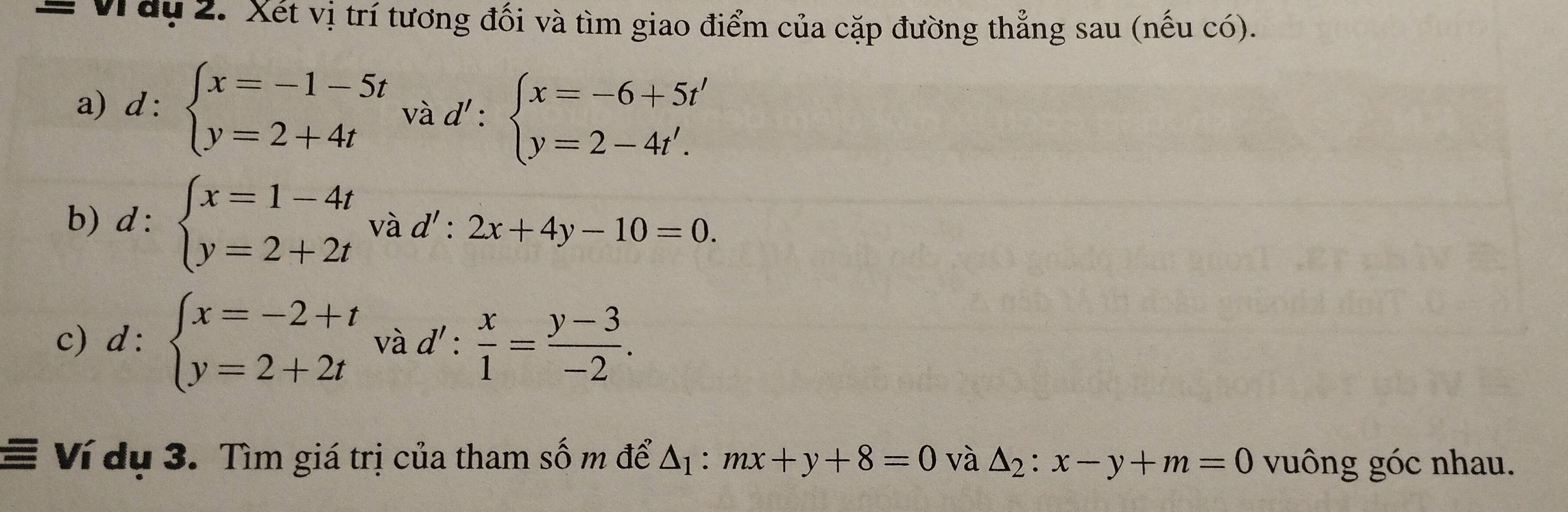 = Vây 2. Xét vị trí tương đối và tìm giao điểm của cặp đường thẳng sau (nếu có). 
a) α: 
. beginarrayl x=-1-5t y=2+4tendarray. và d':beginarrayl x=-6+5t' y=2-4t'.endarray.
b) d:beginarrayl x=1-4t y=2+2tendarray. và d':2x+4y-10=0. 
c) d:beginarrayl x=-2+t y=2+2tendarray. và d': x/1 = (y-3)/-2 . 
Ví dụ 3. Tìm giá trị của tham số m để △ _1:mx+y+8=0 và △ _2:x-y+m=0 vuông góc nhau.