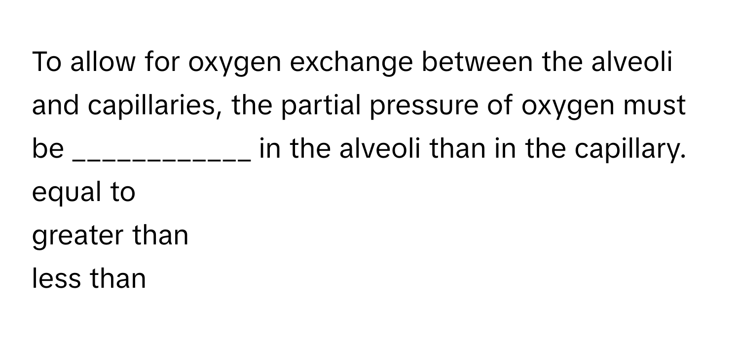 To allow for oxygen exchange between the alveoli and capillaries, the partial pressure of oxygen must be  ____________ in the alveoli than in the capillary. 
equal to
greater than
less than