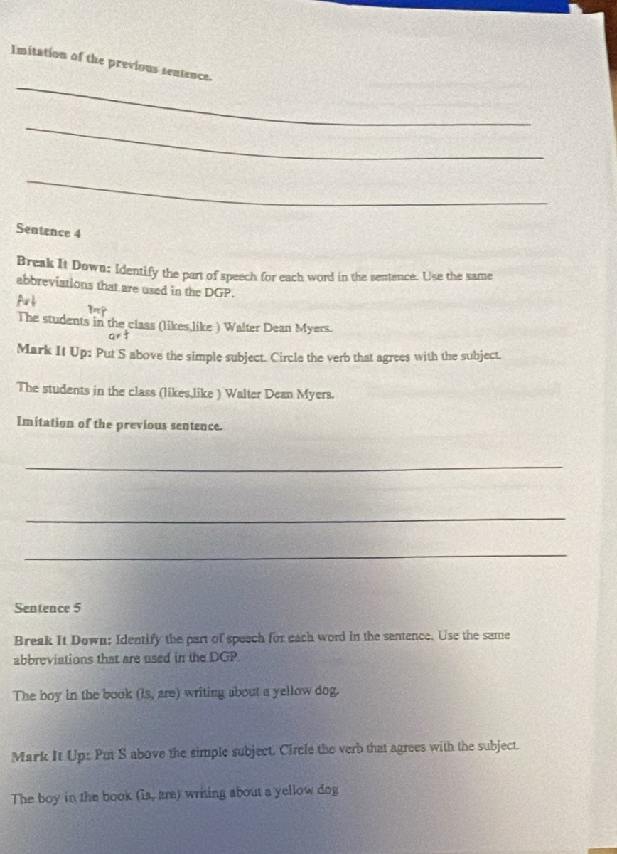 Imitation of the previous sentence. 
_ 
_ 
Sentence 4 
Break It Down: Identify the part of speech for each word in the sentence. Use the same 
abbreviations that are used in the DGP. 
Aub p 
The students in the class (likes,like ) Walter Dean Myers. 
art 
Mark It Up: Put S above the simple subject. Circle the verb that agrees with the subject. 
The students in the class (likes,like ) Walter Dean Myers. 
Imitation of the previous sentence. 
_ 
_ 
_ 
Sentence 5 
Break It Down; Identify the part of speech for each word in the sentence. Use the same 
abbreviations that are used in the DGP 
The boy in the book (is, are) writing about a yellow dog. 
Mark It Up: Put S above the simple subject. Circle the verb that agrees with the subject. 
The boy in the book (is, are) writing about a yellow dog