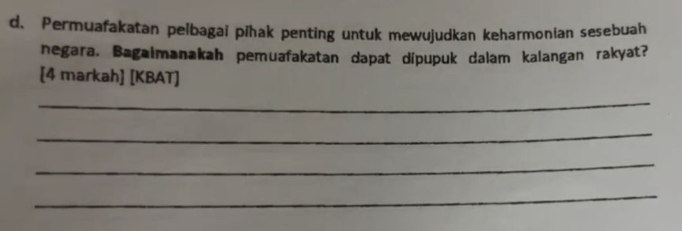 Permuafakatan pelbagai pīhak penting untuk mewujudkan keharmonian sesebuah 
negara. Bagaimanakah pemuafakatan dapat dipupuk dalam kalangan rakyat? 
[4 markah] [KBAT] 
_ 
_ 
_ 
_