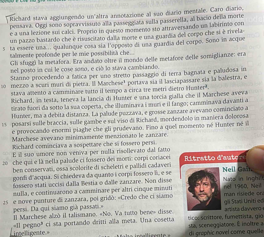 Richard stava aggiungendo un’altra annotazione al suo diario mentale. Caro diario,
pensava. Oggi sono sopravvissuto alla passeggiata sulla passerella, al bacio della morte
e a una lezione sui calci. Proprio in questo momento sto attraversando un labirinto con
un pazzo bastardo che è risuscitato dalla morte e una guardia del corpo che si è rivela-
5 ta essere una... qualunque cosa sia l’opposto di una guardia del corpo. Sono in acque
talmente profonde per le mie possibilità che...
Gli sfuggì la metafora. Era andato oltre il mondo delle metafore delle somiglianze: era
nel posto in cui le cose sono, e ciò lo stava cambiando.
Stanno procedendo a fatica per uno stretto passaggio di terra bagnata e paludosa in
10 mezzo a scuri muri di pietra. Il Marchese¹ portava sia il lasciapassare sia la balestra, e
stava attento a camminare tutto il tempo a circa tre metri dietro Hunter².
Richard, in testa, teneva la lancia di Hunter e una torcia gialla che il Marchese aveva
tirato fuori da sotto la sua coperta, che illuminava i muri e il fango; camminava davanti a
Hunter, ma a debita distanza. La palude puzzava, e grosse zanzare avevano cominciato a
15 posarsi sulle braccia, sulle gambe e sul viso di Richard, mordendolo in maniera dolorosa
e provocando enormi piaghe che gli prudevano. Fino a quel momento né Hunter né il
Marchese avevano minimamente menzionato le zanzare.
Richard cominciava a sospettare che si fossero persi.
E il suo umore non veniva per nulla risollevato dal fatto
20 che qui e là nella palude ci fossero dei morti: corpi coriacei  Ritratto d'au tor 
ben conservati, ossa scolorite di scheletri e pallidi cadaveri
gonfi d’acqua. Si chiedeva da quanto i corpi fossero lì, e se Neil Gain
fossero stati uccisi dalla Bestia o dalle zanzare. Non disse Nato in Inghilt
nulla, e continuarono a camminare per altri cinque minuti nel 1960, Neil
25 e nove punture di zanzara, poi gridò: «Credo che ci siamo man risiede ora
persi. Da qui siamo già passati.» gli Stati Uniti ed
Il Marchese alzò il talismano. «No. Va tutto bene» disse. artista davvero 
«Il pegno³ ci sta portando dritti alla meta. Una cosetta tico: scrittore, fumettista, gio
sta, sceneggiatore. È inoltre a
intelligente.» di graphic novel come quelle