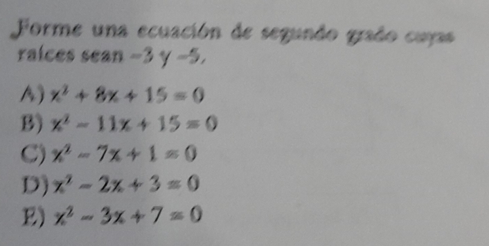 Forme una ecuación de segundo grado cuyas
raices sean -3 y -5.
A) x^2+8x+15=0
B) x^2-11x+15=0
C) x^2-7x+1=0
D) x^2-2x+3=0
E) x^2-3x+7=0