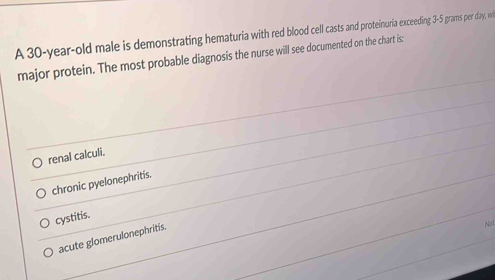 A 30-year-old male is demonstrating hematuria with red blood cell casts and proteinuria exceeding 3-5 grams per day, wi
major protein. The most probable diagnosis the nurse will see documented on the chart is:
renal calculi.
chronic pyelonephritis.
cystitis.
acute glomerulonephritis.
Not