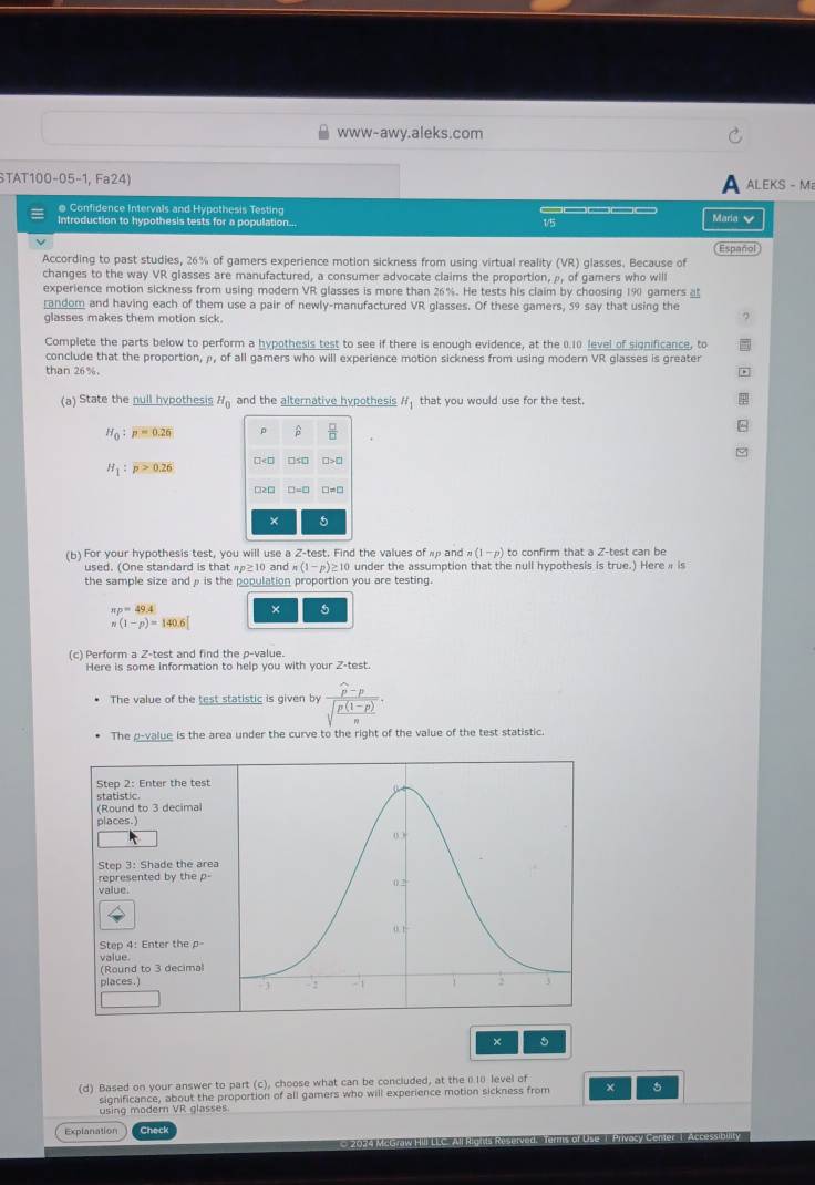 www-awy.aleks.com
STAT100-05-1, Fa24) ALEKS - M
@ Confidence Intervals and Hypothesis Testing
Introduction to hypothesis tests for a population... 1/5 Maria 
Español
According to past studies, 26% of gamers experience motion sickness from using virtual reality (VR) glasses. Because of
changes to the way VR glasses are manufactured, a consumer advocate claims the proportion, ρ, of gamers who will
experience motion sickness from using modern VR glasses is more than 26%. He tests his claim by choosing 190 gamers 
random and having each of them use a pair of newly-manufactured VR glasses. Of these gamers, 59 say that using the
glasses makes them motion sick.
Complete the parts below to perform a hypothesis test to see if there is enough evidence, at the 0.10 level of significance, to
conclude that the proportion, ρ, of all gamers who will experience motion sickness from using modern VR glasses is greater
than 26%. *
(a) State the null hypothesis H_0 and the alternative hypothesis H_1 that you would use for the test.
H_0:p=0.26 0 β  □ /□  
□5□
H_1:p>0.26
O213 D=□ □ =□
× 5
(b) For your hypothesis test, you will use a Z-test. Find the values of αρ and n(1-p) to confirm that a Z-test can be
used. (One standard is that π≥10 and n(1-p)≥ 10 under the assumption that the null hypothesis is true.) Here i is
the sample size andρ is the population proportion you are testing.
π p=49.4
× 5
n(1-p)=140.6
(c) Perform a Z-test and find the p-value.
Here is some information to help you with your Z-test.
The value of the test statistic is given by frac widehat p-psqrt(frac p(1-p))n.
The p-value is the area under the curve to the right of the value of the test statistic.
Step 2: Enter the test
statistic.
(Round to 3 decimal
places.)
Step 3: Shade the area
represented by the p- value.
Step 4: Enter the p-
value
(Round to 3 decimal
places.) 
×
(d) Based on your answer to part (c), choose what can be concluded, at the 010 level of
significance, about the proportion of all gamers who will experience motion sickness from ×
using modern VR glasses
Explanation Gine cl