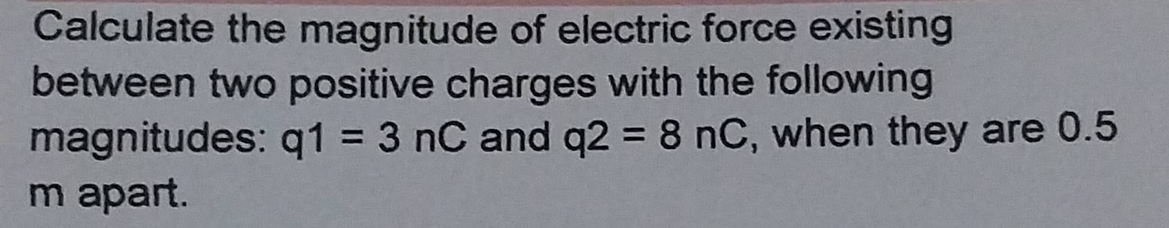 Calculate the magnitude of electric force existing 
between two positive charges with the following 
magnitudes: q1=3nC and q2=8nC , when they are 0.5
m apart.