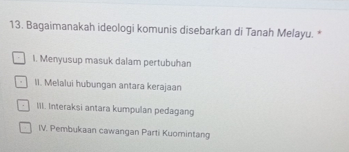 Bagaimanakah ideologi komunis disebarkan di Tanah Melayu. *
I. Menyusup masuk dalam pertubuhan
II. Melalui hubungan antara kerajaan
III. Interaksi antara kumpulan pedagang
IV. Pembukaan cawangan Parti Kuomintang