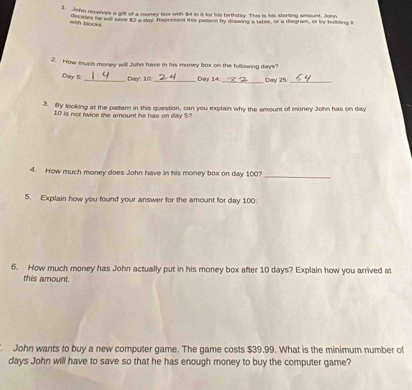 John receives a gift of a money box with $4 in it for his birthday. This is his starting amount. John 
decides he will save $2 a day Represent this pattern by drawing a table, or a diagram, or by building it 
with blocks 
2. How much money will John have in his money box on the following days?
Day 5 :_ Day: 10:_ Day 14 : _ Day 25 _ 
3. By looking at the pattern in this question, can you explain why the amount of money John has on day
10 is not twice the amount he has on day 5? 
4. How much money does John have in his money box on day 100?_ 
5. Explain how you found your answer for the amount for day 100 : 
6. How much money has John actually put in his money box after 10 days? Explain how you arrived at 
this amount. 
John wants to buy a new computer game. The game costs $39.99. What is the minimum number of
days John will have to save so that he has enough money to buy the computer game?