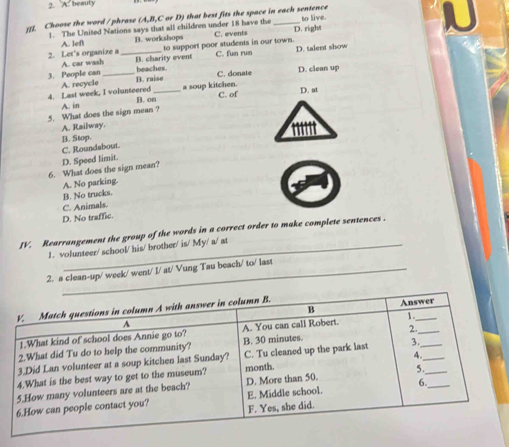 A. beauty
[[]. Choose the word / phrase (A,B,C or D) that best fits the space in each sentence
1. The United Nations says that all children under 18 have the to live.
A. left B. workshops C. events D. right
2. Let's organize a _to support poor students in our town.
A. car wash B. charity event C, fun run D. talent show
3. People can _beaches. C. donate D. clean up
A. recycle B. raise
4. Last week, I volunteered _a soup kitchen.
A. in B. on C. of D. at
5. What does the sign mean ?
A. Railway.
B. Stop.
C. Roundabout.
D. Speed limit.
6. What does the sign mean?
A. No parking.
B. No trucks.
C. Animals.
D. No traffic.
IV. Rearrangement the group of the words in a correct order to make complete sentences .
1. volunteer/ school/ his/ brother/ is/ My/ a/ at
2. a clean-up/ week/ went/ I/ at/ Vung Tau beach/ to/ last