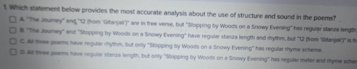 Which statement below provides the most accurate analysis about the use of structure and sound in the poems?
A. "The Journey" and ' 12 (from 'Gitanjaii')' are in free verse, but "Stopping by Woods on a Snowy Evening" has regular stanza length
B. "The Journey" and "Stopping by Woods on a Snowy Evening" have regular stanza length and rhythm, but "12 (from 'Gitanjali')" is fr
C. All three poems have reguiar rhythm, but only “Stopping by Woods on a Snowy Evening” has regular rhyme scheme.
D. All three poems have regular stanza length, but only "Stopping by Woods on a Snowy Evening" has regular meter and rhyme sche