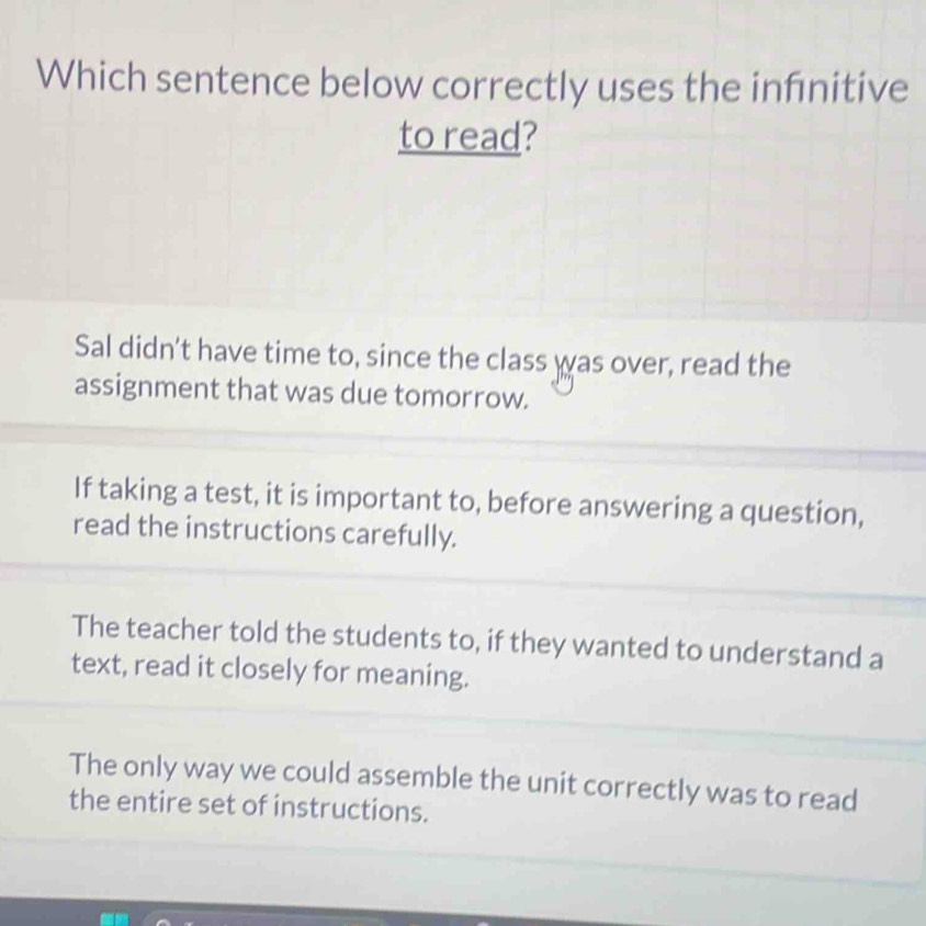 Which sentence below correctly uses the infnitive
to read?
Sal didn't have time to, since the class was over, read the
assignment that was due tomorrow.
If taking a test, it is important to, before answering a question,
read the instructions carefully.
The teacher told the students to, if they wanted to understand a
text, read it closely for meaning.
The only way we could assemble the unit correctly was to read
the entire set of instructions.