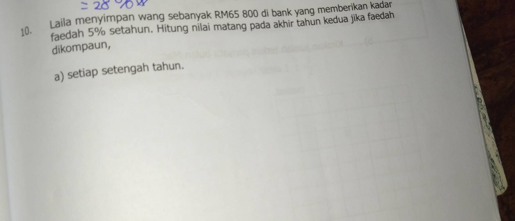 Laila menyimpan wang sebanyak RM65 800 di bank yang memberikan kadar 
faedah 5% setahun. Hitung nilai matang pada akhir tahun kedua jika faedah 
dikompaun, 
a) setiap setengah tahun.