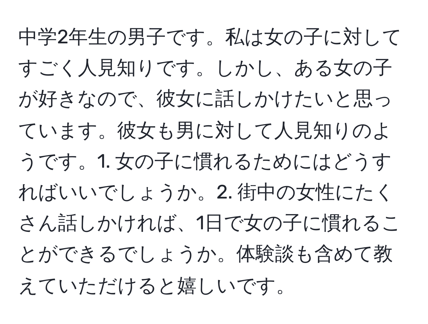 中学2年生の男子です。私は女の子に対してすごく人見知りです。しかし、ある女の子が好きなので、彼女に話しかけたいと思っています。彼女も男に対して人見知りのようです。1. 女の子に慣れるためにはどうすればいいでしょうか。2. 街中の女性にたくさん話しかければ、1日で女の子に慣れることができるでしょうか。体験談も含めて教えていただけると嬉しいです。