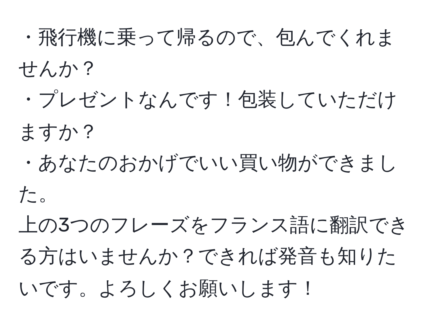 ・飛行機に乗って帰るので、包んでくれませんか？  
・プレゼントなんです！包装していただけますか？  
・あなたのおかげでいい買い物ができました。  
上の3つのフレーズをフランス語に翻訳できる方はいませんか？できれば発音も知りたいです。よろしくお願いします！