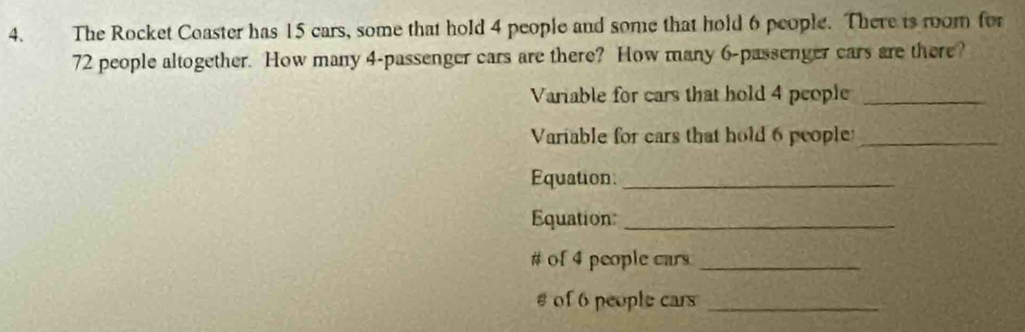 The Rocket Coaster has 15 cars, some that hold 4 people and some that hold 6 people. There is room for
72 people altogether. How many 4 -passenger cars are there? How many 6 -passenger cars are there? 
Variable for cars that hold 4 people_ 
Variable for cars that hold 6 people_ 
Equation:_ 
Equation_ 
# of 4 people cars_ 
# of 6 people cars_