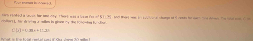 Your answer is incorrect. 
Kira rented a truck for one day. There was a base fee of $11.25, and there was an additional charge of 9 cents for each mile driven. The tetal cost. C (m
dollars), for driving x miles is given by the following function.
C(x)=0.09x+11.25
What is the total rental cost if Kira drove 30 miles?