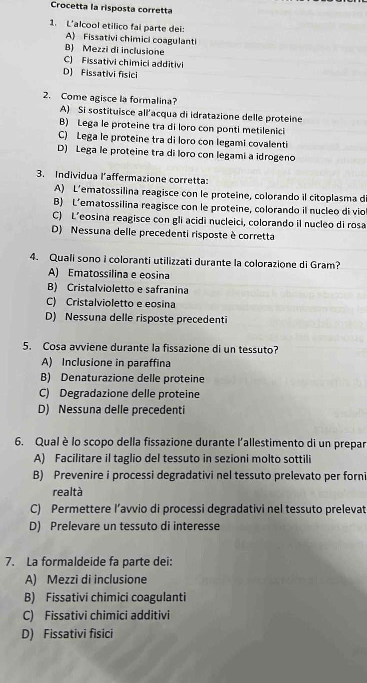 Crocetta la risposta corretta
1. L’alcool etilico fai parte dei:
A) Fissativi chimici coagulanti
B) Mezzi di inclusione
C) Fissativi chimici additivi
D) Fissativi fisici
2. Come agisce la formalina?
A) Si sostituisce all’acqua di idratazione delle proteine
B) Lega le proteine tra di loro con ponti metilenici
C) Lega le proteine tra di loro con legami covalenti
D) Lega le proteine tra di loro con legami a idrogeno
3. Individua l’affermazione corretta:
A) L’ematossilina reagisce con le proteine, colorando il citoplasma d
B) L’ematossilina reagisce con le proteine, colorando il nucleo di vio
C) L’eosina reagisce con gli acidi nucleici, colorando il nucleo di rosa
D) Nessuna delle precedenti risposte è corretta
4. Quali sono i coloranti utilizzati durante la colorazione di Gram?
A) Ematossilina e eosina
B) Cristalvioletto e safranina
C) Cristalvioletto e eosina
D) Nessuna delle risposte precedenti
5. Cosa avviene durante la fissazione di un tessuto?
A) Inclusione in paraffina
B) Denaturazione delle proteine
C) Degradazione delle proteine
D) Nessuna delle precedenti
6. Qual è lo scopo della fissazione durante l'allestimento di un prepar
A) Facilitare il taglio del tessuto in sezioni molto sottili
B) Prevenire i processi degradativi nel tessuto prelevato per forni
realtà
C) Permettere l’avvio di processi degradativi nel tessuto prelevat
D) Prelevare un tessuto di interesse
7. La formaldeide fa parte dei:
A) Mezzi di inclusione
B) Fissativi chimici coagulanti
C) Fissativi chimici additivi
D) Fissativi fisici