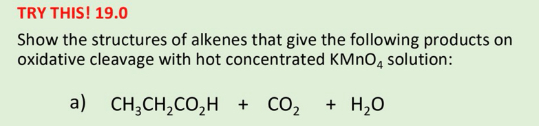 TRY THIS! 19.0 
Show the structures of alkenes that give the following products on 
oxidative cleavage with hot concentrated KMn O_4 solution: 
a) CH_3CH_2CO_2H+CO_2+H_2O