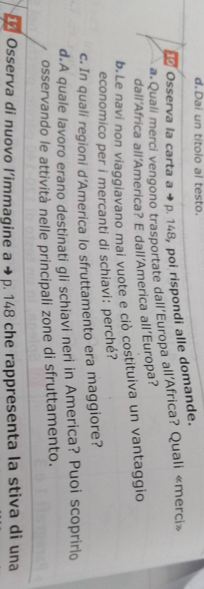 Dai un titolo al testo. 
Osserva la carta a → p. 148, poi rispondi alle domande. 
a Quali merci vengono trasportate dall’Europa all’Africa? Quali «merci» 
dall’Africa all’America? E dall’America all’Europa? 
b.Le navi non viaggiavano mai vuote e ciò costituiva un vantaggio 
economico per i mercanti di schiavi: perché? 
c. In quali regioni d’America lo sfruttamento era maggiore? 
d.A quale lavoro erano destinati gli schiavi neri in America? Puoi scoprirlo 
osservando le attività nelle principali zone di sfruttamento. 
11 Osserva di nuovo l’immagine a → - p. 148 che rappresenta la stiva di una