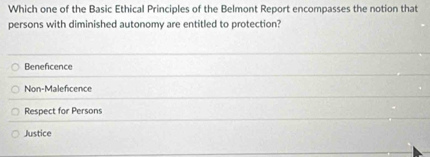 Which one of the Basic Ethical Principles of the Belmont Report encompasses the notion that
persons with diminished autonomy are entitled to protection?
Benefcence
Non-Maleficence
Respect for Persons
Justice