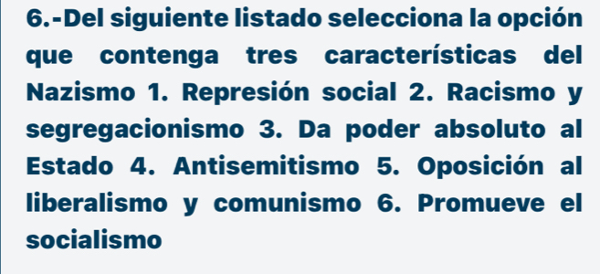 6.-Del siguiente listado selecciona la opción 
que contenga tres características del 
Nazismo 1. Represión social 2. Racismo y 
segregacionismo 3. Da poder absoluto al 
Estado 4. Antisemitismo 5. Oposición al 
liberalismo y comunismo 6. Promueve el 
socialismo