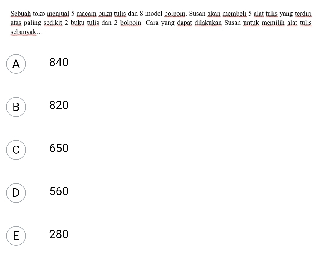 Sebuah toko menjual 5 macam buku tulis dan 8 model bolpoin. Susan akan membeli 5 alat tulis yang terdiri
atas paling sedikit 2 buku tulis dan 2 bolpoin. Cara yang dapat dilakukan Susan untuk memilih alat tulis
sebanyak…
A 840
B 820
C  650
D 560
E ) 280