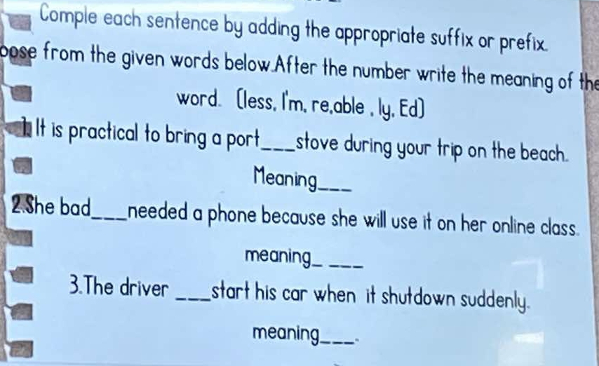 Comple each sentence by adding the appropriate suffix or prefix. 
pose from the given words below.After the number write the meaning of the 
word. (less, I'm, re,able , ly, Ed] 
It is practical to bring a port_ stove during your trip on the beach. 
Meaning_ 
2 She bad_ needed a phone because she will use it on her online class. 
meaning_ 
3.The driver _start his car when it shutdown suddenly. 
meaning_