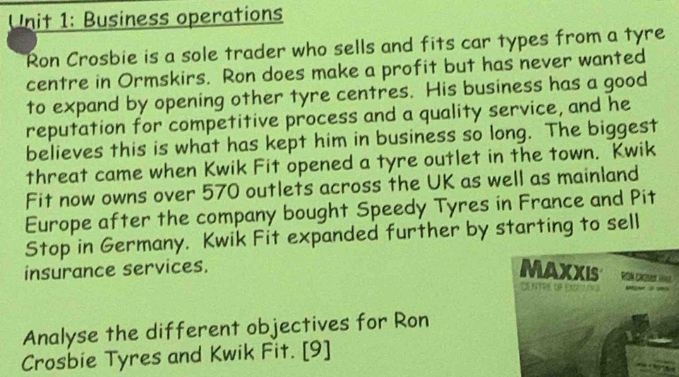 Business operations 
Ron Crosbie is a sole trader who sells and fits car types from a tyre 
centre in Ormskirs. Ron does make a profit but has never wanted 
to expand by opening other tyre centres. His business has a good 
reputation for competitive process and a quality service, and he 
believes this is what has kept him in business so long. The biggest 
threat came when Kwik Fit opened a tyre outlet in the town. Kwik 
Fit now owns over 570 outlets across the UK as well as mainland 
Europe after the company bought Speedy Tyres in France and Pit 
Stop in Germany. Kwik Fit expanded further by starting to sell 
insurance services. MAXXIS ROM CNO 
CE r 
Analyse the different objectives for Ron 
Crosbie Tyres and Kwik Fit. [9]