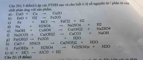 (5d liểm):Lập các PTHH sau và cho biết tỉ lệ số nguyên tử / phân tử của 
chất phản ứng với sản phầm. 
a) CuO+Cuto Cu2O
b) FeO+O2to Fe2O3
c) Fe+HClto FeCl2+H2
d) Na+H2SO4to Na2SO4+H2
e) NaOH+CuSO4to Cu(OH)2+Na2SO4
f) Na2CO3+Ca(OH)2to CaCO3+NaOH
g) Fe(OH)3to Fe2O3+H2O
h) CaO+HNO3to Ca(NO3)2+H2O
i) Fe(OH)x+H2SO4to Fe2(SO4)x+H2O
k) AI+HCIto AICI3+H2
Câu 21 : (5 điễm)