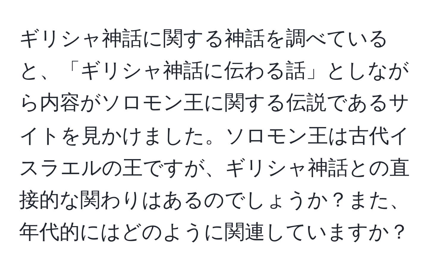 ギリシャ神話に関する神話を調べていると、「ギリシャ神話に伝わる話」としながら内容がソロモン王に関する伝説であるサイトを見かけました。ソロモン王は古代イスラエルの王ですが、ギリシャ神話との直接的な関わりはあるのでしょうか？また、年代的にはどのように関連していますか？