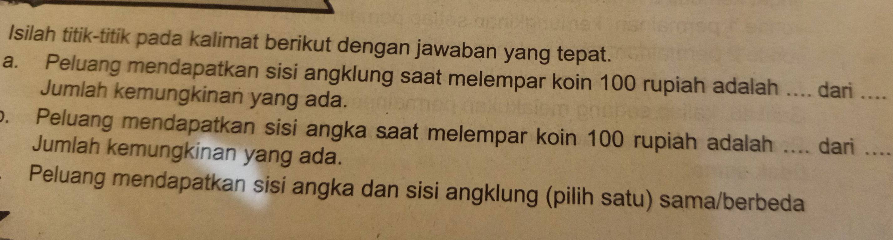 Isilah titik-titik pada kalimat berikut dengan jawaban yang tepat. 
a. Peluang mendapatkan sisi angklung saat melempar koin 100 rupiah adalah .... dari .... 
Jumlah kemungkinan yang ada. 
o. Peluang mendapatkan sisi angka saat melempar koin 100 rupiah adalah .... dari .... 
Jumlah kemungkinan yang ada. 
Peluang mendapatkan sisi angka dan sisi angklung (pilih satu) sama/berbeda