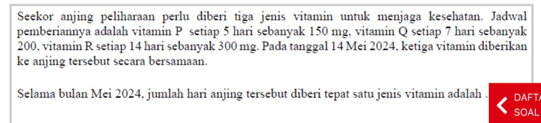 Seekor anjing peliharaan perlu diberi tiga jenis vitamin untuk menjaga kesehatan. Jadwal 
pemberiannya adalah vitamin P setiap 5 hari sebanyak 150 mg, vitamin Q setiap 7 hari sebanyak
200, vitamin R setiap 14 hari sebanyak 300 mg. Pada tanggal 14 Mei 2024, ketiga vitamin diberikan 
ke anjing tersebut secara bersamaan. 
Selama bulan Mei 2024, jumlah hari anjing tersebut diberi tepat satu jenis vitamin adalah . DAFT 
SOAL