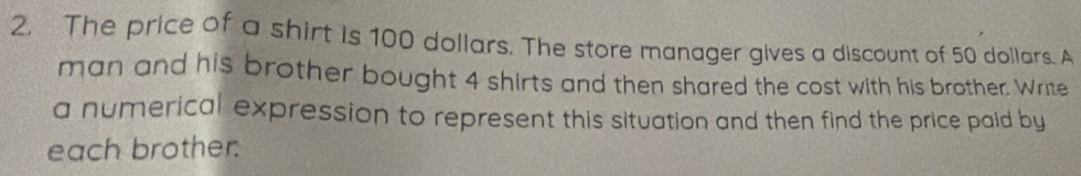 The price of a shirt is 100 dollars. The store manager gives a discount of 50 dollars. A 
man and his brother bought 4 shirts and then shared the cost with his brother. Write 
a numerical expression to represent this situation and then find the price paid by 
each brother.